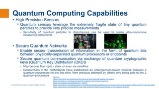 © Copyright National University of Singapore. All Rights Reserved.
Quantum Computing Capabilities
• High Precision Sensors
ᵒ Quantum sensors leverage the extremely fragile state of tiny quantum
particles to provide very precise measurements
- Sensitivity of quantum particles to disturbances can be used to create ultra-responsive
measuring instruments
• Secure Quantum Networks
ᵒ Enable secure transmission of information in the form of quantum bits
between physically-separated quantum processors or endpoints
ᵒ Secure quantum communication via exchange of quantum cryptographic
keys (Quantum Key Distribution (QKD))
- May be over fiber optic cables or even via satellites
- Researchers in the Netherlands have established an entanglement-based network between 3
quantum processors for the first time, from previous attempts by others only being able to link 2
quantum processors Sources :
https://www.zdnet.com/article/quantum-sensors-could-soon-be-heading-into-space/
https://quantumxc.com/what-are-quantum-networks-and-how-do-they-work/
https://en.wikipedia.org/wiki/Quantum_network
https://www.zdnet.com/article/quantum-computing-networks-satellites-and-lots-more-qubits-china-reveals-ambitious-goals-in-five-year-plan/
https://www.zdnet.com/article/first-multi-node-quantum-network-pavis-the-way-for-the-quantum-internet/
 