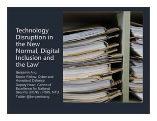 Technology
Disruption in
the New
Normal, Digital
Inclusion and
the Law'
Benjamin Ang
Senior Fellow, Cyber and
Homeland Defence
Deputy Head, Centre of
Excellence for National
Security (CENS), RSIS, NTU
Twitter @benjaminang
 
