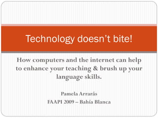 Technology doesn’t bite!
How computers and the internet can help
to enhance your teaching & brush up your
             language skills.

             Pamela Arrarás
         FAAPI 2009 – Bahía Blanca
 