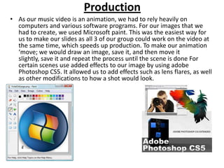 Production
• As our music video is an animation, we had to rely heavily on
  computers and various software programs. For our images that we
  had to create, we used Microsoft paint. This was the easiest way for
  us to make our slides as all 3 of our group could work on the video at
  the same time, which speeds up production. To make our animation
  ‘move; we would draw an image, save it, and then move it
  slightly, save it and repeat the process until the scene is done For
  certain scenes use added effects to our image by using adobe
  Photoshop CS5. It allowed us to add effects such as lens flares, as well
  as other modifications to how a shot would look.
 