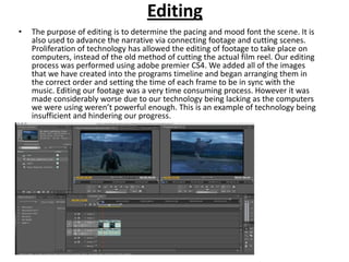 Editing
•   The purpose of editing is to determine the pacing and mood font the scene. It is
    also used to advance the narrative via connecting footage and cutting scenes.
    Proliferation of technology has allowed the editing of footage to take place on
    computers, instead of the old method of cutting the actual film reel. Our editing
    process was performed using adobe premier CS4. We added all of the images
    that we have created into the programs timeline and began arranging them in
    the correct order and setting the time of each frame to be in sync with the
    music. Editing our footage was a very time consuming process. However it was
    made considerably worse due to our technology being lacking as the computers
    we were using weren’t powerful enough. This is an example of technology being
    insufficient and hindering our progress.
 