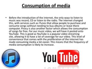 Consumption of media

• Before the introduction of the internet, the only ways to listen to
  music was record, CD or listen to the radio. The internet changed
  this, with services such as iTunes that allow people to purchase and
  consume songs without needing to buy albums or leave there
  computer. Piracy is also another factor which allows the consumption
  of songs for free. For our music video, we will have it posted onto
  YouTube. This is good as YouTube is a popular video streaming
  site, allowing it to have a lot of coverage for our video. This level of
  convenience that comes with the proliferation of the internet has
  made consuming media a lot easier. This means that the frequency of
  media consumption is likely to increase.
 