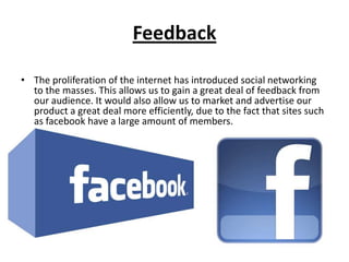 Feedback

• The proliferation of the internet has introduced social networking
  to the masses. This allows us to gain a great deal of feedback from
  our audience. It would also allow us to market and advertise our
  product a great deal more efficiently, due to the fact that sites such
  as facebook have a large amount of members.
 