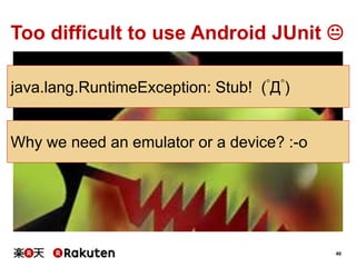 40
Too difficult to use Android JUnit 
java.lang.RuntimeException: Stub! (ﾟДﾟ)
Why we need an emulator or a device? :-o
 
