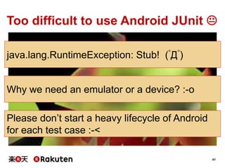 41
Too difficult to use Android JUnit 
java.lang.RuntimeException: Stub! (ﾟДﾟ)
Why we need an emulator or a device? :-o
Please don’t start a heavy lifecycle of Android
for each test case :-<
 