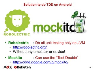 44
Solution to do TDD on Android
• Robolectric : Do all unit testing only on JVM
• http://robolectric.org/
• Without any emulator or device!
• Mockito : Can use the “Test Double”
• http://code.google.com/p/mockito/
 