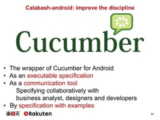 53
Calabash-android: improve the discipline
• The wrapper of Cucumber for Android
• As an executable specification
• As a communication tool
Specifying collaboratively with
business analyst, designers and developers
• By specification with examples
 