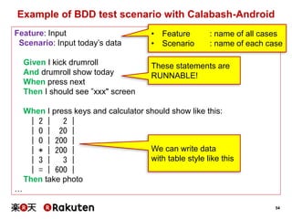 54
Example of BDD test scenario with Calabash-Android
Feature: Input
Scenario: Input today’s data
Given I kick drumroll
And drumroll show today
When press next
Then I should see ”xxx" screen
When I press keys and calculator should show like this:
| 2 | 2 |
| 0 | 20 |
| 0 | 200 |
| * | 200 |
| 3 | 3 |
| = | 600 |
Then take photo
…
• Feature : name of all cases
• Scenario : name of each case
These statements are
RUNNABLE!
We can write data
with table style like this
 