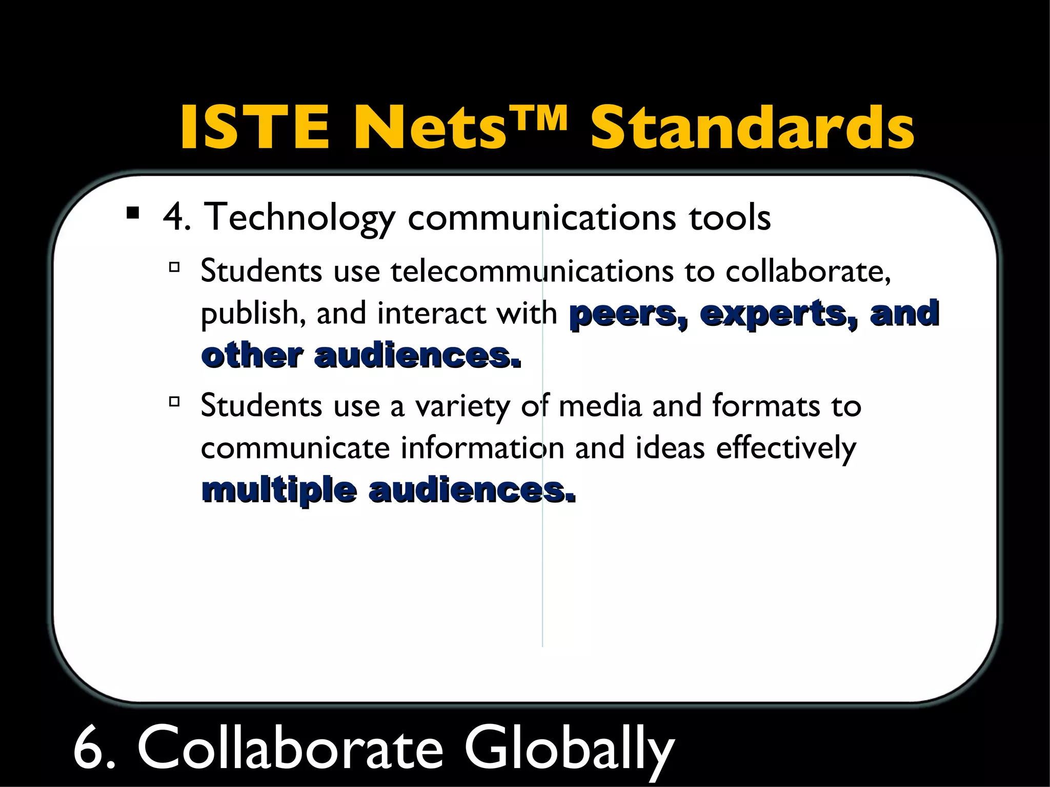 ISTE Nets™ Standards 4. Technology communications tools  Students use telecommunications to collaborate, publish, and interact with  peers, experts, and other audiences.  Students use a variety of media and formats to communicate information and ideas effectively  to  multiple audiences. 6. Collaborate Globally 
