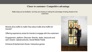Closer to customer- Competitive advantage
Malls today act as facilitator but they are missing on taking the advantage of being closest to the
customers
Brands drive traffic to malls! How about malls drive traffic for
brands?
Offering experience zones for brands to engage with the customers
Engagement platform: Discover- Brands, deals, discounts and
earn reward. Upload pictures, Social Media Feeds
Enhance Entertainment Zones: Interactive games
 