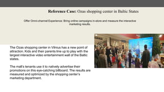 Reference Case: Ozas shopping center in Baltic States
Offer Omni-channel Experience: Bring online campaigns in-store and measure the interactive
marketing results.
The Ozas shopping center in Vilnius has a new point of
attraction. Kids and their parents line up to play with the
largest interactive video entertainment wall of the Baltic
states.
The mall’s tenants use it to natively advertise their
promotions on this eye-catching billboard. The results are
measured and optimized by the shopping center’s
marketing department.
 