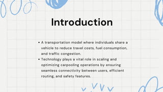 Introduction
Introduction
A transportation model where individuals share a
vehicle to reduce travel costs, fuel consumption,
and traffic congestion.
Technology plays a vital role in scaling and
optimizing carpooling operations by ensuring
seamless connectivity between users, efficient
routing, and safety features.
 