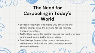 The Need for
The Need for
Carpooling in Today's
Carpooling in Today's
World
World
Environmental Concerns: Rising CO2 emissions and
climate change drive the demand for eco-friendly
transport solutions.
Traffic Congestion: Carpooling reduces the number of cars
on the road, easing traffic in busy cities.
Cost Savings: Shared rides reduce fuel costs and
maintenance for individual users, making it a more
economical option.
 