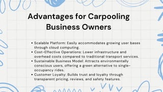 Advantages for Carpooling
Advantages for Carpooling
Business Owners
Business Owners
Scalable Platform: Easily accommodates growing user bases
through cloud computing.
Cost-Effective Operations: Lower infrastructure and
overhead costs compared to traditional transport services.
Sustainable Business Model: Attracts environmentally
conscious users, offering a green alternative to single-
occupancy rides.
Customer Loyalty: Builds trust and loyalty through
transparent pricing, reviews, and safety features.
 