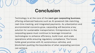 Conclusion
Conclusion
Technology is at the core of the next-gen carpooling business,
offering enhanced features such as AI-powered ride matching,
real-time tracking, and integrated payments. As urbanization and
environmental concerns grow, carpooling will become a key
solution for sustainable transportation. Entrepreneurs in the
carpooling space must continue to leverage innovative
technologies to enhance efficiency, build trust, and scale
operations while ensuring regulatory compliance. The future
holds great promise with AI, autonomous vehicles, and
blockchain pushing the boundaries of what carpooling services
can achieve.
 