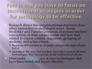 Research shows this (organizational structure) does affect instruction in meaningful ways.  Susan Stodolsky and Pamela Grossman, examined teachers’ conceptions of their subject matter and how that related to course content, sequences, grouping of students, and achievement. Based on 400 teachers in 16 public and private high schools in CA Identified: the way that teachers view their content dictates technologies they incorporate in the instructional phases  Must make  Creative   use of new technologies that have been tested and found effective. 