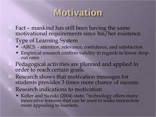 Fact – mankind has still been having the same motivational requirements since his/her existence. Type of Learning System -ARCS  - attention, relevance, confidence, and satisfaction. Empirical research confirm validity in regards to lower drop-out rates Pedagogical activities are planned and applied in order to reach certain goals. Research shows that motivation messages for students provides 3 times more chance of success Research indications to motivation Keller and Suzuki (2004) state, “technology offers many innovative features that can be used to make instruction more appealing to learners. 