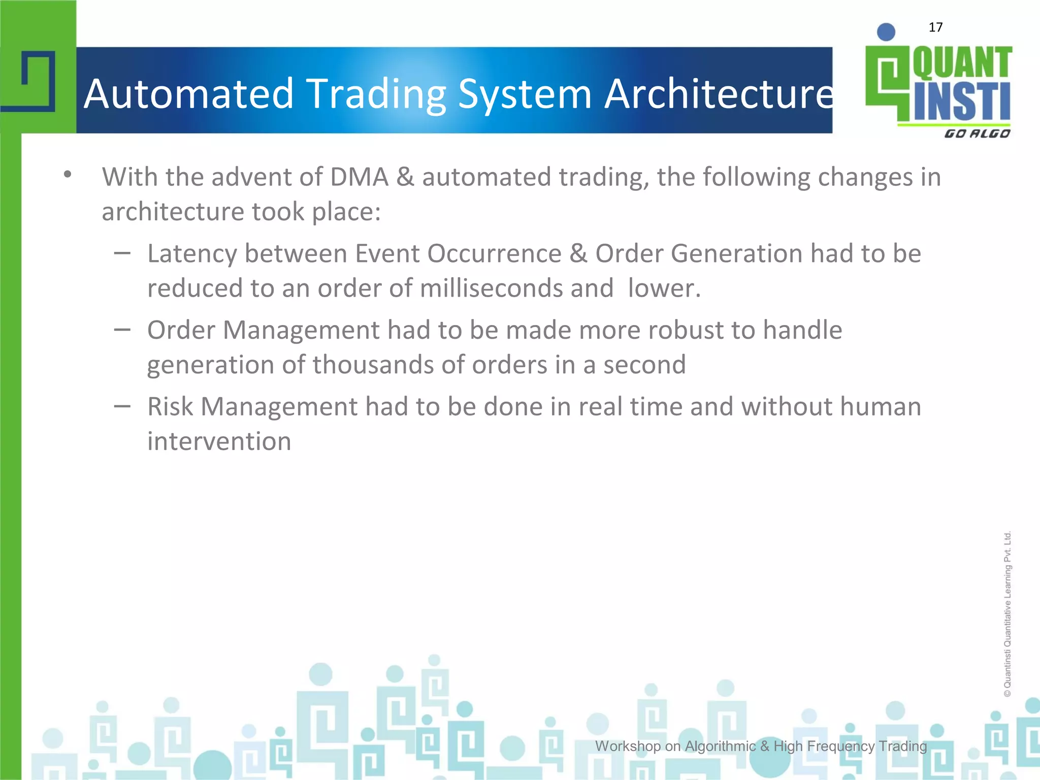 17
Automated Trading System Architecture
• With the advent of DMA & automated trading, the following changes in
architecture took place:
– Latency between Event Occurrence & Order Generation had to be
reduced to an order of milliseconds and lower.
– Order Management had to be made more robust to handle
generation of thousands of orders in a second
– Risk Management had to be done in real time and without human
intervention
Workshop on Algorithmic & High Frequency Trading
 