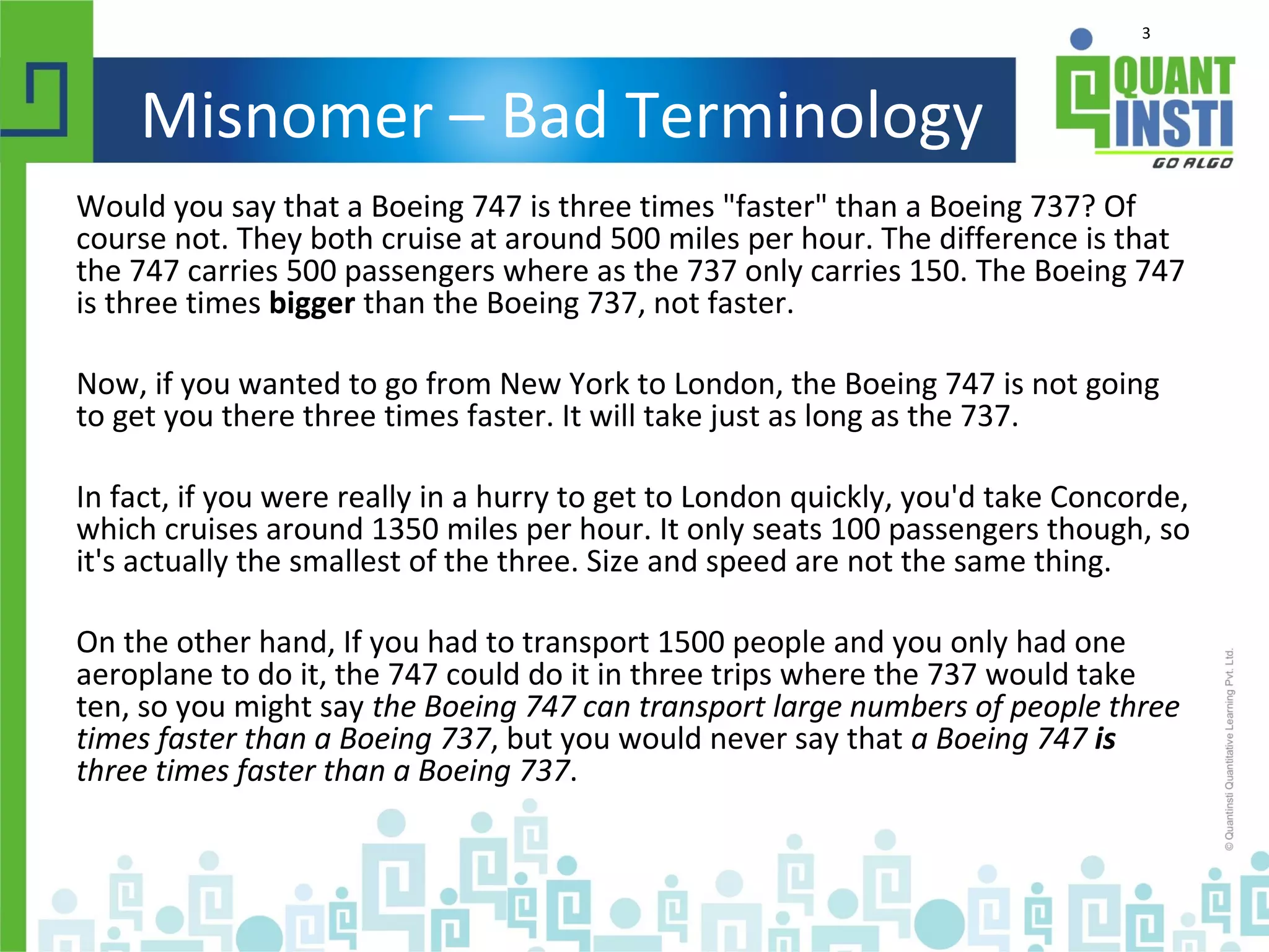 3
Misnomer – Bad Terminology
Would you say that a Boeing 747 is three times "faster" than a Boeing 737? Of
course not. They both cruise at around 500 miles per hour. The difference is that
the 747 carries 500 passengers where as the 737 only carries 150. The Boeing 747
is three times bigger than the Boeing 737, not faster.
Now, if you wanted to go from New York to London, the Boeing 747 is not going
to get you there three times faster. It will take just as long as the 737.
In fact, if you were really in a hurry to get to London quickly, you'd take Concorde,
which cruises around 1350 miles per hour. It only seats 100 passengers though, so
it's actually the smallest of the three. Size and speed are not the same thing.
On the other hand, If you had to transport 1500 people and you only had one
aeroplane to do it, the 747 could do it in three trips where the 737 would take
ten, so you might say the Boeing 747 can transport large numbers of people three
times faster than a Boeing 737, but you would never say that a Boeing 747 is
three times faster than a Boeing 737.
 