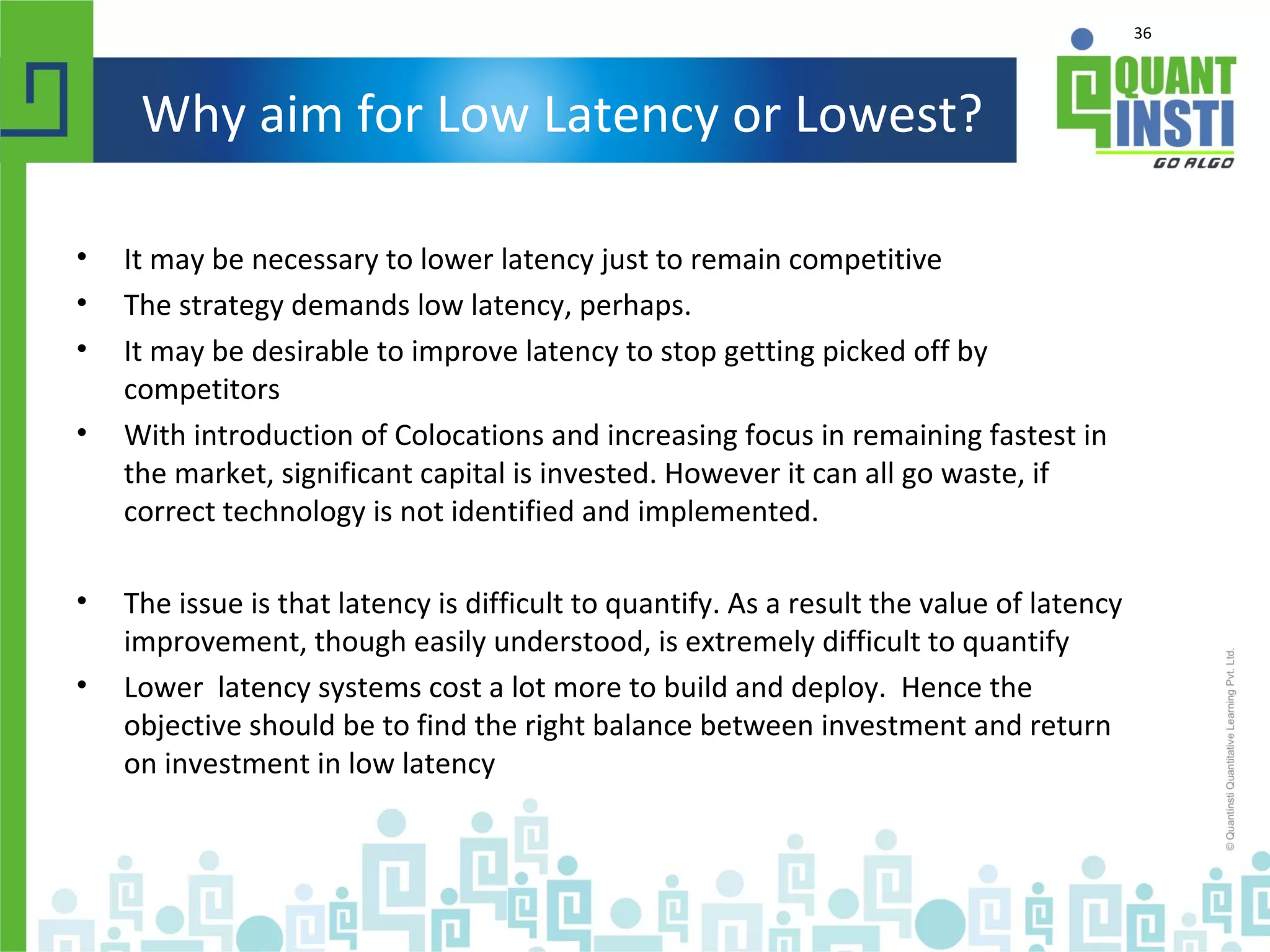 36
Why aim for Low Latency or Lowest?
• It may be necessary to lower latency just to remain competitive
• The strategy demands low latency, perhaps.
• It may be desirable to improve latency to stop getting picked off by
competitors
• With introduction of Colocations and increasing focus in remaining fastest in
the market, significant capital is invested. However it can all go waste, if
correct technology is not identified and implemented.
• The issue is that latency is difficult to quantify. As a result the value of latency
improvement, though easily understood, is extremely difficult to quantify
• Lower latency systems cost a lot more to build and deploy. Hence the
objective should be to find the right balance between investment and return
on investment in low latency
 