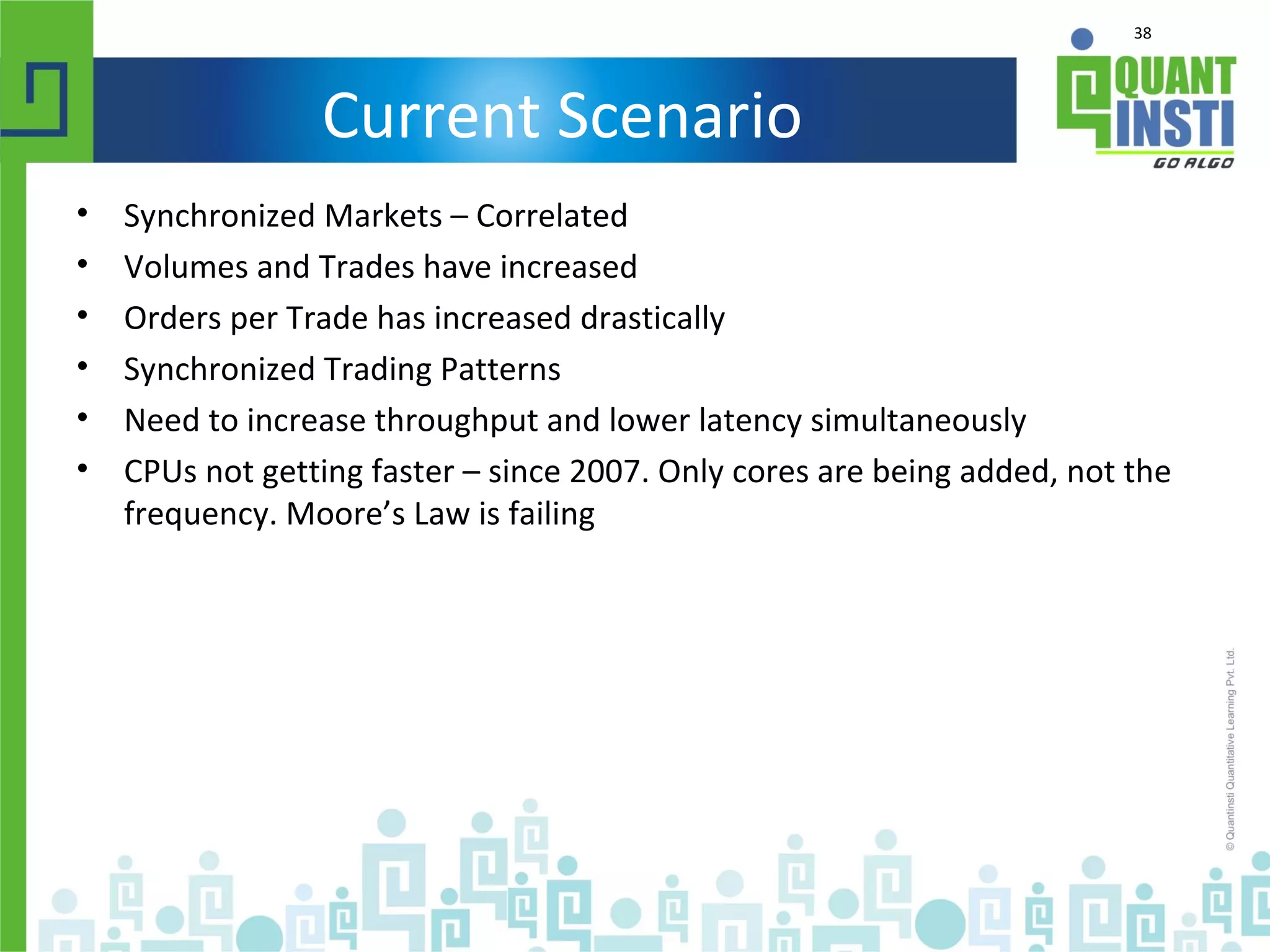 38
Current Scenario
• Synchronized Markets – Correlated
• Volumes and Trades have increased
• Orders per Trade has increased drastically
• Synchronized Trading Patterns
• Need to increase throughput and lower latency simultaneously
• CPUs not getting faster – since 2007. Only cores are being added, not the
frequency. Moore’s Law is failing
 