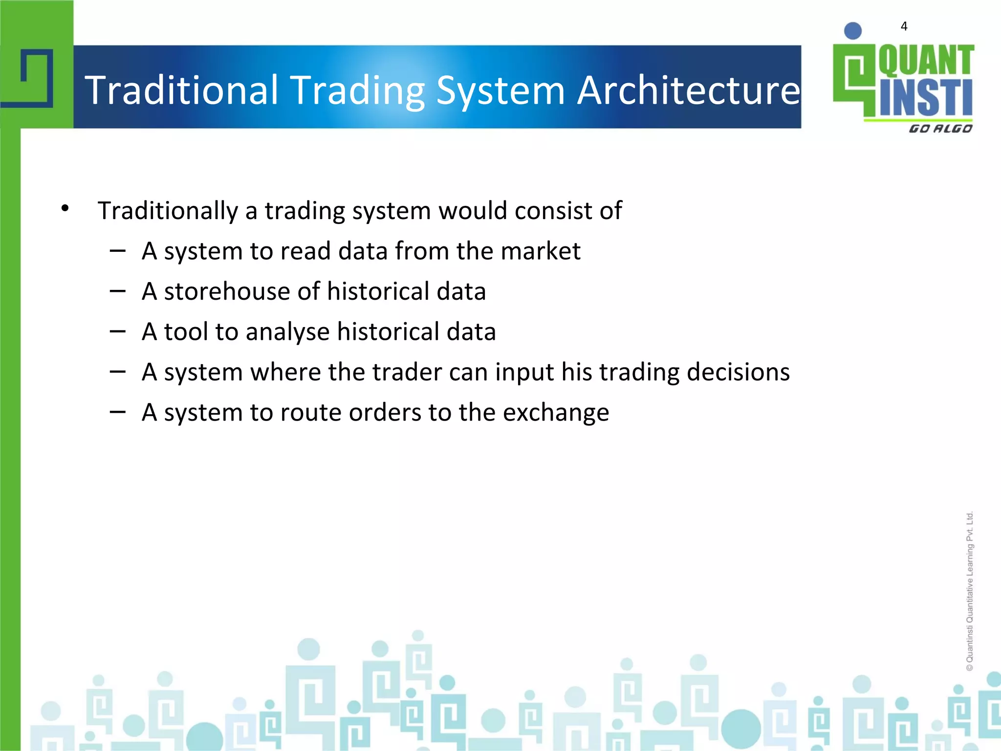 4
Traditional Trading System Architecture
• Traditionally a trading system would consist of
– A system to read data from the market
– A storehouse of historical data
– A tool to analyse historical data
– A system where the trader can input his trading decisions
– A system to route orders to the exchange
 