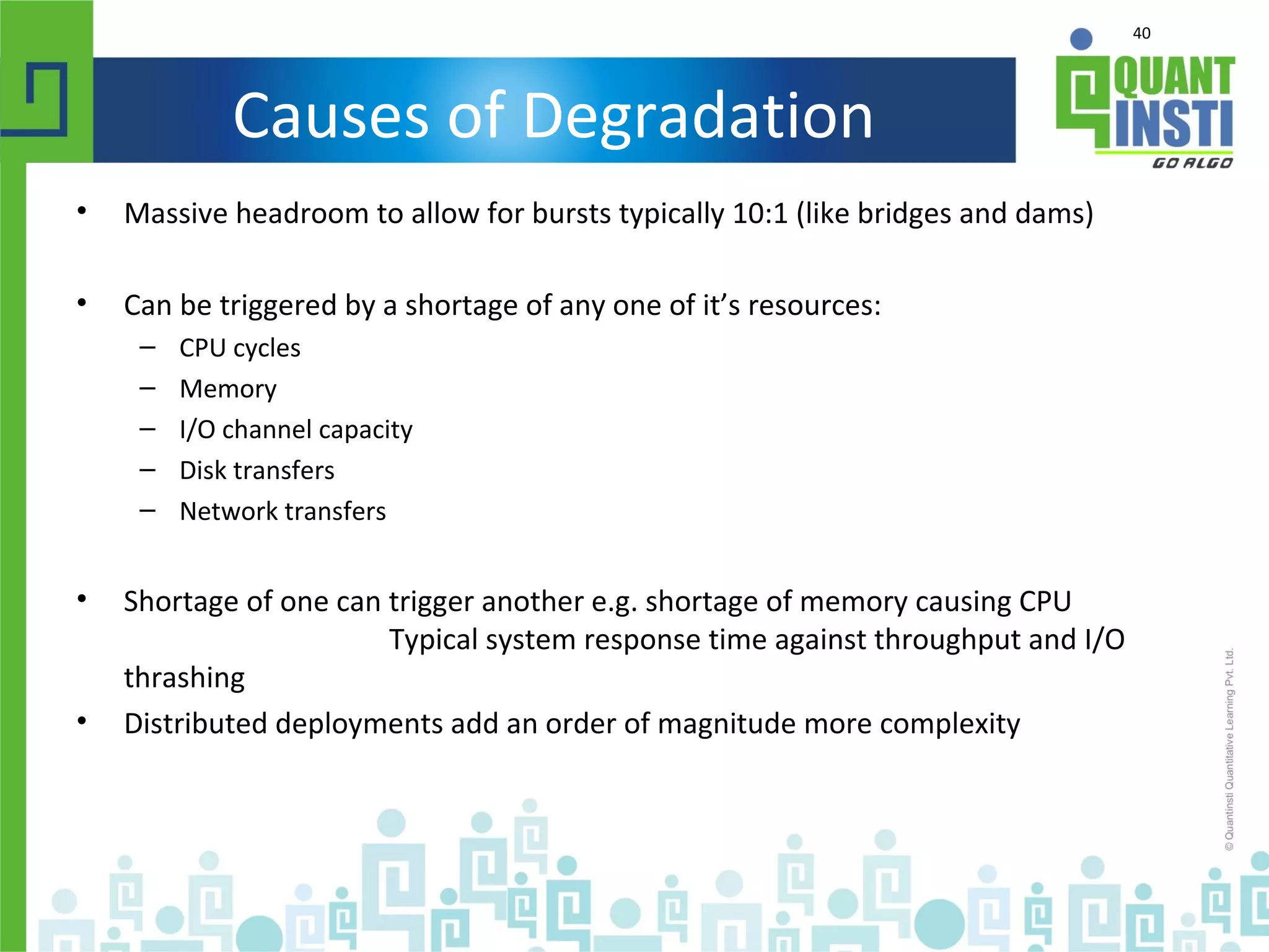 40
Causes of Degradation
• Massive headroom to allow for bursts typically 10:1 (like bridges and dams)
• Can be triggered by a shortage of any one of it’s resources:
– CPU cycles
– Memory
– I/O channel capacity
– Disk transfers
– Network transfers
• Shortage of one can trigger another e.g. shortage of memory causing CPU
Typical system response time against throughput and I/O
thrashing
• Distributed deployments add an order of magnitude more complexity
 