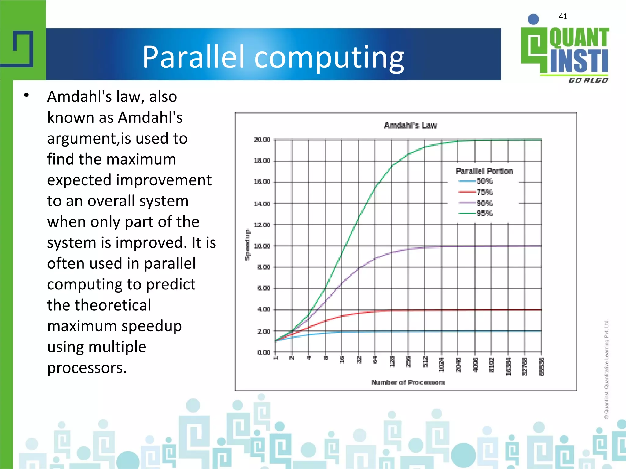 41
Parallel computing
• Amdahl's law, also
known as Amdahl's
argument,is used to
find the maximum
expected improvement
to an overall system
when only part of the
system is improved. It is
often used in parallel
computing to predict
the theoretical
maximum speedup
using multiple
processors.
 