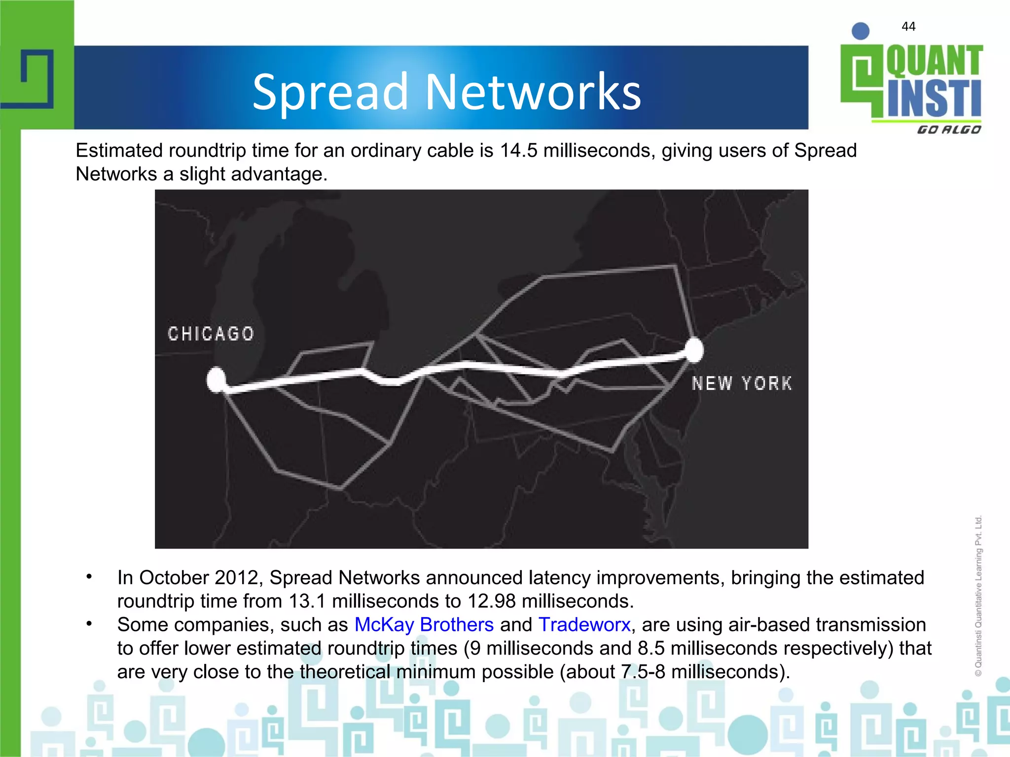 44
Spread Networks
Estimated roundtrip time for an ordinary cable is 14.5 milliseconds, giving users of Spread
Networks a slight advantage.
• In October 2012, Spread Networks announced latency improvements, bringing the estimated
roundtrip time from 13.1 milliseconds to 12.98 milliseconds.
• Some companies, such as McKay Brothers and Tradeworx, are using air-based transmission
to offer lower estimated roundtrip times (9 milliseconds and 8.5 milliseconds respectively) that
are very close to the theoretical minimum possible (about 7.5-8 milliseconds).
 