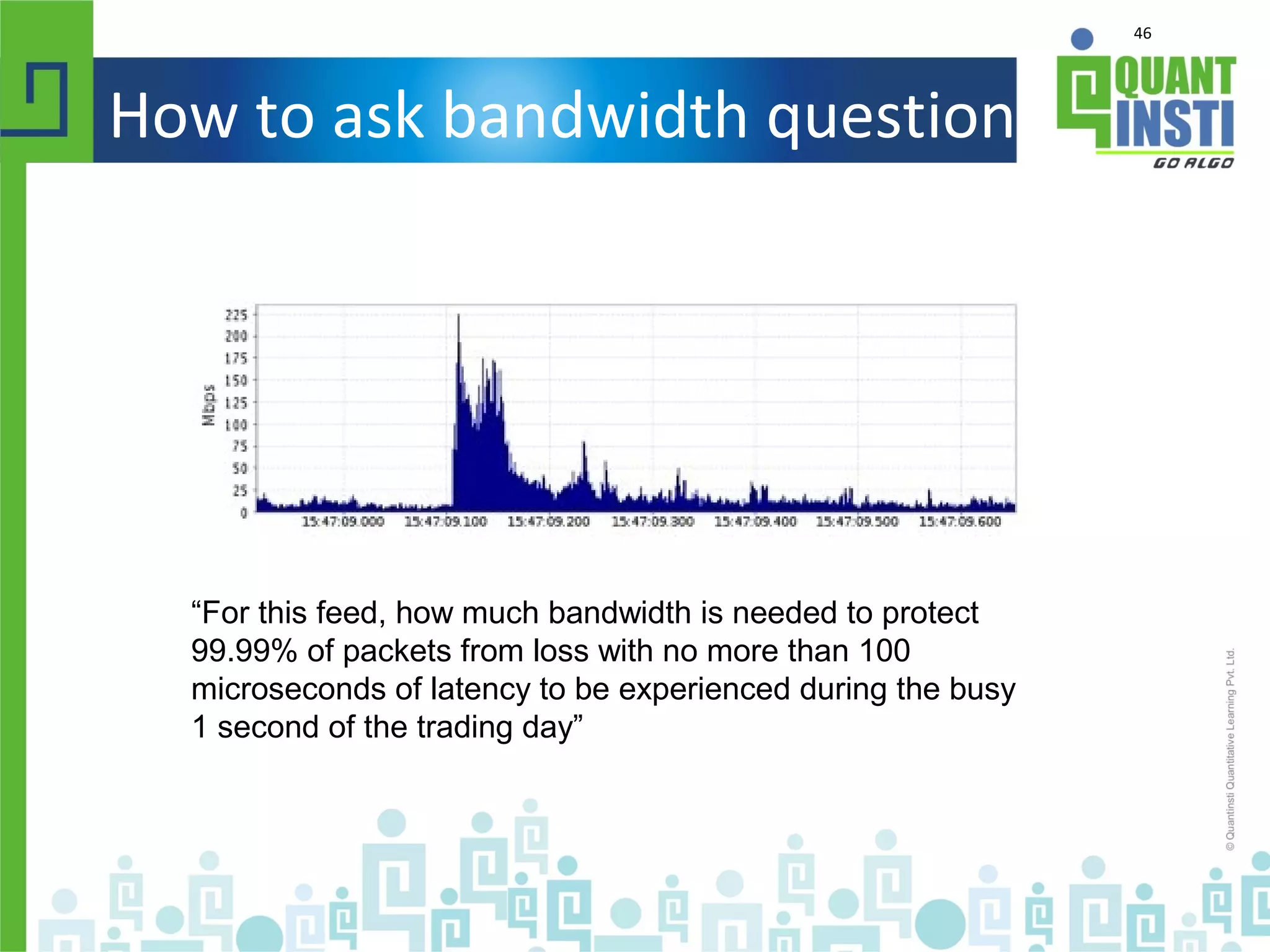 46
How to ask bandwidth question
“For this feed, how much bandwidth is needed to protect
99.99% of packets from loss with no more than 100
microseconds of latency to be experienced during the busy
1 second of the trading day”
 