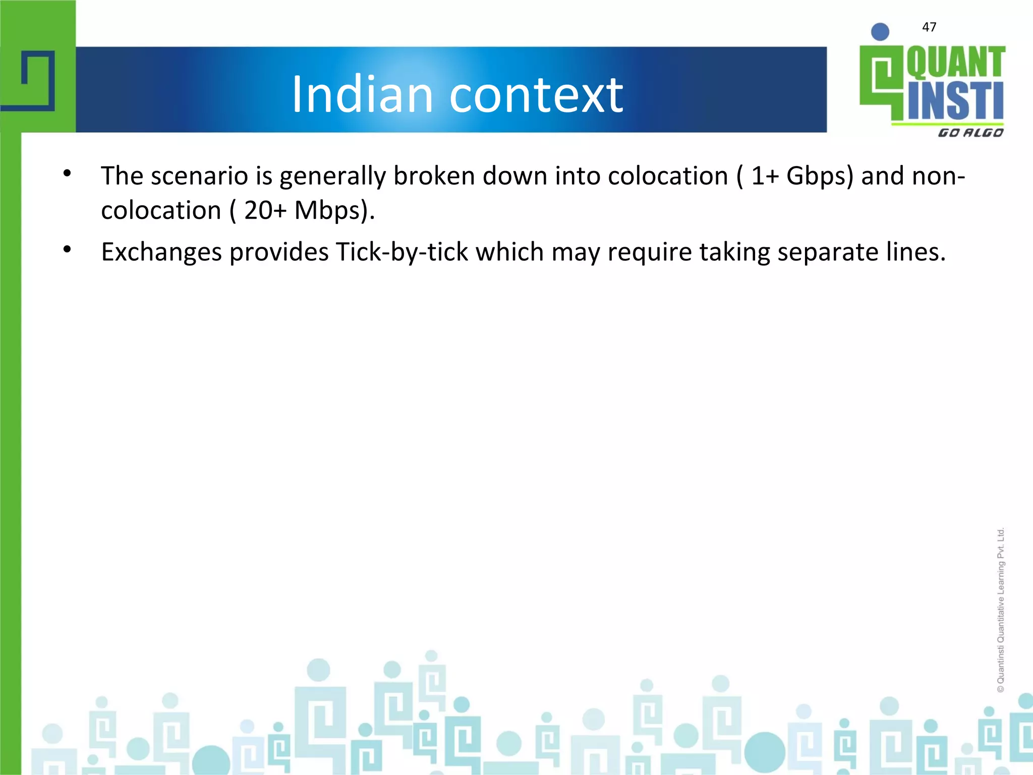 47
Indian context
• The scenario is generally broken down into colocation ( 1+ Gbps) and non-
colocation ( 20+ Mbps).
• Exchanges provides Tick-by-tick which may require taking separate lines.
 