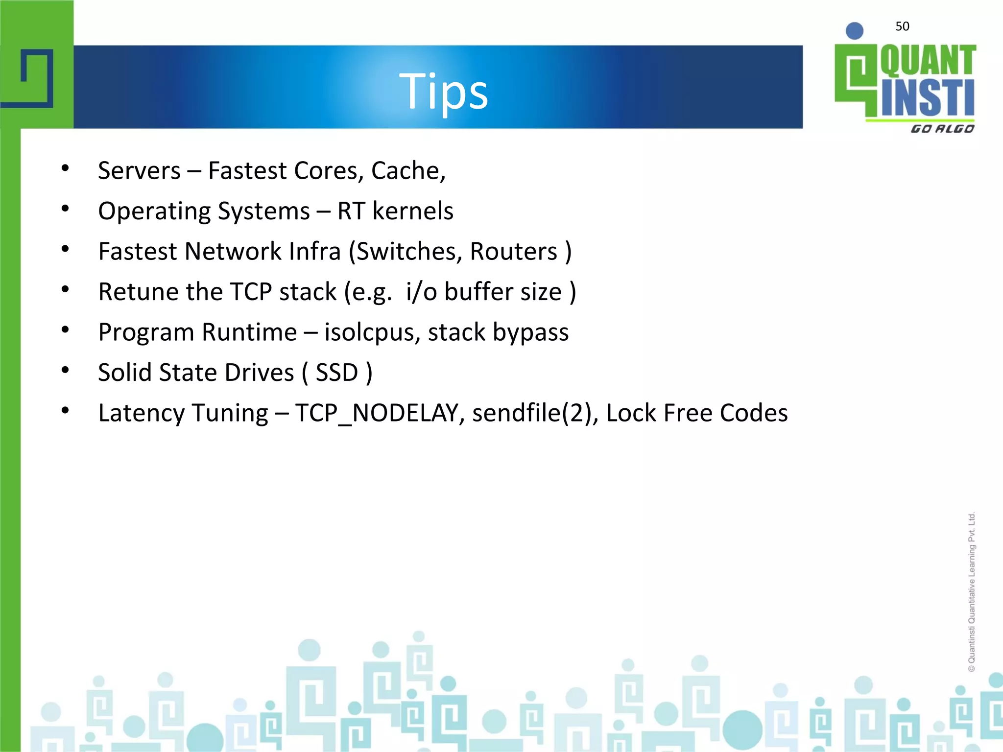 50
Tips
• Servers – Fastest Cores, Cache,
• Operating Systems – RT kernels
• Fastest Network Infra (Switches, Routers )
• Retune the TCP stack (e.g. i/o buffer size )
• Program Runtime – isolcpus, stack bypass
• Solid State Drives ( SSD )
• Latency Tuning – TCP_NODELAY, sendfile(2), Lock Free Codes
 
