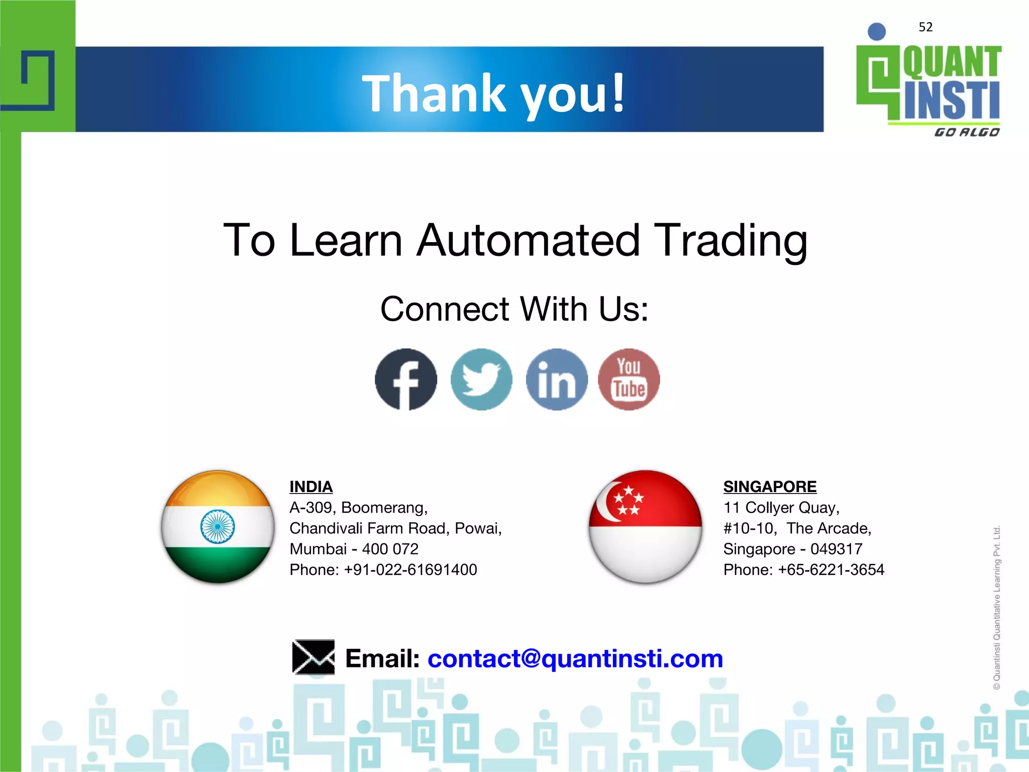 52
Thank you!
To Learn Automated Trading
Email: contact@quantinsti.com
Connect With Us:
SINGAPORE
11 Collyer Quay,
#10-10, The Arcade,
Singapore - 049317
Phone: +65-6221-3654
INDIA
A-309, Boomerang,
Chandivali Farm Road, Powai,
Mumbai - 400 072
Phone: +91-022-61691400
 