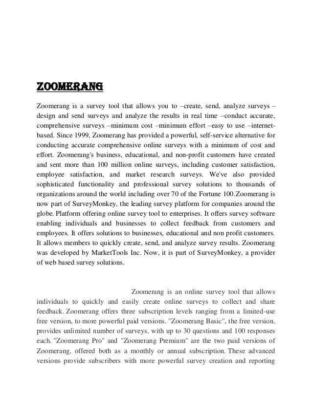 ZOOMERANG
Zoomerang is a survey tool that allows you to –create, send, analyze surveys –
design and send surveys and analyze the results in real time –conduct accurate,
comprehensive surveys –minimum cost –minimum effort –easy to use –internet-
based. Since 1999, Zoomerang has provided a powerful, self-service alternative for
conducting accurate comprehensive online surveys with a minimum of cost and
effort. Zoomerang's business, educational, and non-profit customers have created
and sent more than 100 million online surveys, including customer satisfaction,
employee satisfaction, and market research surveys. We've also provided
sophisticated functionality and professional survey solutions to thousands of
organizations around the world including over 70 of the Fortune 100.Zoomerang is
now part of SurveyMonkey, the leading survey platform for companies around the
globe. Platform offering online survey tool to enterprises. It offers survey software
enabling individuals and businesses to collect feedback from customers and
employees. It offers solutions to businesses, educational and non profit customers.
It allows members to quickly create, send, and analyze survey results. Zoomerang
was developed by MarketTools Inc. Now, it is part of SurveyMonkey, a provider
of web based survey solutions.
Zoomerang is an online survey tool that allows
individuals to quickly and easily create online surveys to collect and share
feedback. Zoomerang offers three subscription levels ranging from a limited-use
free version, to more powerful paid versions. "Zoomerang Basic", the free version,
provides unlimited number of surveys, with up to 30 questions and 100 responses
each. "Zoomerang Pro" and "Zoomerang Premium" are the two paid versions of
Zoomerang, offered both as a monthly or annual subscription. These advanced
versions provide subscribers with more powerful survey creation and reporting
 