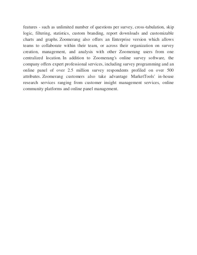 features - such as unlimited number of questions per survey, cross-tabulation, skip
logic, filtering, statistics, custom branding, report downloads and customizable
charts and graphs. Zoomerang also offers an Enterprise version which allows
teams to collaborate within their team, or across their organization on survey
creation, management, and analysis with other Zoomerang users from one
centralized location. In addition to Zoomerang's online survey software, the
company offers expert professional services, including survey programming and an
online panel of over 2.5 million survey respondents profiled on over 500
attributes. Zoomerang customers also take advantage MarketTools' in-house
research services ranging from customer insight management services, online
community platforms and online panel management.
 