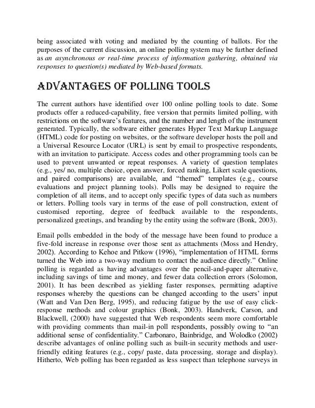 being associated with voting and mediated by the counting of ballots. For the
purposes of the current discussion, an online polling system may be further defined
as an asynchronous or real-time process of information gathering, obtained via
responses to question(s) mediated by Web-based formats.
Advantages of Polling Tools
The current authors have identified over 100 online polling tools to date. Some
products offer a reduced-capability, free version that permits limited polling, with
restrictions on the software’s features, and the number and length of the instrument
generated. Typically, the software either generates Hyper Text Markup Language
(HTML) code for posting on websites, or the software developer hosts the poll and
a Universal Resource Locator (URL) is sent by email to prospective respondents,
with an invitation to participate. Access codes and other programming tools can be
used to prevent unwanted or repeat responses. A variety of question templates
(e.g., yes/ no, multiple choice, open answer, forced ranking, Likert scale questions,
and paired comparisons) are available, and “themed” templates (e.g., course
evaluations and project planning tools). Polls may be designed to require the
completion of all items, and to accept only specific types of data such as numbers
or letters. Polling tools vary in terms of the ease of poll construction, extent of
customised reporting, degree of feedback available to the respondents,
personalized greetings, and branding by the entity using the software (Bonk, 2003).
Email polls embedded in the body of the message have been found to produce a
five-fold increase in response over those sent as attachments (Moss and Hendry,
2002). According to Kehoe and Pitkow (1996), “implementation of HTML forms
turned the Web into a two-way medium to contact the audience directly.” Online
polling is regarded as having advantages over the pencil-and-paper alternative,
including savings of time and money, and fewer data collection errors (Solomon,
2001). It has been described as yielding faster responses, permitting adaptive
responses whereby the questions can be changed according to the users’ input
(Watt and Van Den Berg, 1995), and reducing fatigue by the use of easy click-
response methods and colour graphics (Bonk, 2003). Handverk, Carson, and
Blackwell, (2000) have suggested that Web respondents seem more comfortable
with providing comments than mail-in poll respondents, possibly owing to “an
additional sense of confidentiality.” Carbonaro, Bainbridge, and Wolodko (2002)
describe advantages of online polling such as built-in security methods and user-
friendly editing features (e.g., copy/ paste, data processing, storage and display).
Hitherto, Web polling has been regarded as less suspect than telephone surveys in
 