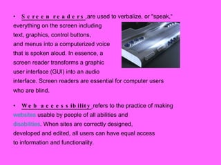 Screen readers   are used to verbalize, or "speak,“ everything on the screen including  text, graphics, control buttons,  and menus into a computerized voice  that is spoken aloud. In essence, a  screen reader transforms a graphic  user interface (GUI) into an audio  interface. Screen readers are essential for computer users who are blind . Web accessibility   refers to the practice of making websites  usable by people of all abilities and disabilities . When sites are correctly designed, developed and edited, all users can have equal access to information and functionality. 