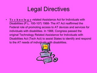 Legal Directives Technology -related Assistance Act for Individuals with Disabilities (P.L. 100-107) 1988- The AT Act reaffirmed the Federal role of promoting access to AT devices and services for individuals with disabilities. In 1988, Congress passed the original Technology Related Assistance for Individuals with Disabilities Act (Tech Act) to assist States to identify and respond to the AT needs of individuals with disabilities. 