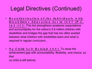 Legal Directives (Continued) Reauthorization of the Individuals with Disabilities Education Act in 1997 (P.L. 105-17)-  This Act strengthens academic expectations and accountability for the nation's 5.8 million children with disabilities and bridges the gap that has too often existed between what children with disabilities learn and what is required in regular curriculum. No Child Left Behind 2001  To close the achievement gap with accountability, flexibility, and choice, so that no child is left behind. 