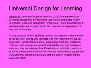 Universal Design for Learning What is it?  Universal Design for Learning (UDL) is a framework for designing educational environments that enable all learners to gain knowledge, skills, and enthusiasm for learning. This is accomplished by simultaneously reducing barriers to the curriculum and providing rich supports for learning.  As any educator knows, students come to the classroom with a variety of needs, skills, talents, and interests. For many learners, the typical curriculum—which includes goals, instructional methods, classroom materials, and assessments—is littered with barriers and roadblocks, while supports are relatively few. Faced with an inflexible curriculum, students and teachers are expected to make extraordinary adjustments. UDL turns this scenario around, placing the burden to adapt on the curriculum itself.  