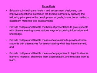 Three Parts Educators, including curriculum and assessment designers, can improve educational outcomes for diverse learners by applying the following principles to the development of goals, instructional methods, classroom materials and assessments. Provide multiple and flexible methods of presentation to give students with diverse learning styles various ways of acquiring information and knowledge.  Provide multiple and flexible means of expression to provide diverse students with alternatives for demonstrating what they have learned, and  Provide multiple and flexible means of engagement to tap into diverse learners' interests, challenge them appropriately, and motivate them to learn.  