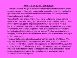 How it is used in Technology The term “universal design” is borrowed from the movement in architecture and product development that calls for curb cuts, automatic doors, video captioning, speakerphones, and other features to accommodate a vast variety of users, including those with disabilities.  Students differ from one another in many ways and present unique learning needs in the classroom setting, yet high standards are important for all students. By incorporating supports for particular students, it is possible to improve learning experiences for everyone, without the need for specialized adaptations down the line. For example, captioned video is of great help to Deaf students—but is also beneficial to students who are learning English, students who are struggling readers, students with attention deficits, and even students working in a noisy classroom. The advent of digital multimedia, adaptive technologies, the World Wide Web, and other advancements make it possible on a broad scale to individualize education for individual students. Developers and practitioners of UDL apply the inherent flexibility of digital media to individualize educational goals, classroom materials, instructional methods and assessments. Thus, each student has an appropriate point-of-entry into the curriculum—and a pathway towards attainment of educational goals.  
