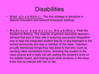 Mild disabilities-  The first strategy is discipline in Special Education and General Education Settings Moderate and Severe Disabilities -Help the Student to Belong. The majority of general education teachers advised that part of their role in ensuring successful integration was to help the integrated student feel he or she belonged to the school community and was a member of the class. Teachers proudly mentioned things they had done to that end, such as sending class newsletters home, including the student in the class picture and in daily roll call, putting the student's work on the bulletin board, and making sure other students in the class knew how to interact with him or her.  Disabilities 