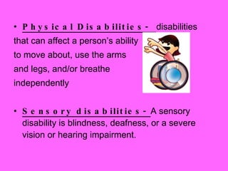 Physical Disabilities-  disabilities  that can affect a person’s ability  to move about, use the arms  and legs, and/or breathe  independently Sensory disabilities-  A sensory disability is blindness, deafness, or a severe vision or hearing impairment. 