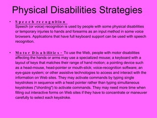 Physical Disabilities Strategies Speech recognition  Speech (or voice) recognition is used by people with some physical disabilities or temporary injuries to hands and forearms as an input method in some voice browsers. Applications that have full keyboard support can be used with speech recognition. Motor Disabilities-  To use the Web, people with motor disabilities affecting the hands or arms may use a specialized mouse; a keyboard with a layout of keys that matches their range of hand motion; a pointing device such as a head-mouse, head-pointer or mouth-stick; voice-recognition software; an eye-gaze system; or other assistive technologies to access and interact with the information on Web sites. They may activate commands by typing single keystrokes in sequence with a head pointer rather than typing simultaneous keystrokes ("chording") to activate commands. They may need more time when filling out interactive forms on Web sites if they have to concentrate or maneuver carefully to select each keystroke.  