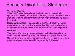 Sensory Disabilities Strategies Visual notification   Visual notification is an alternative feature of some operating systems that allows deaf or hard of hearing users to receive a visual alert of a warning or error message that might otherwise be issued by sound. Speech disabilities-  To use parts of the Web that rely on voice recognition, someone with a speech disability needs to be able to use an alternate input mode such as text entered via a keyboard. Deafness To use the Web, many people who are deaf rely on captions for audio content. They may need to turn on the captions on an audio file as they browse a page; concentrate harder to read what is on a page; or rely on supplemental images to highlight context. 