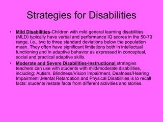 Mild Disabilities -Children with mild general learning disabilities (MLD) typically have verbal and performance IQ scores in the 50-70 range, i.e., two to three standard deviations below the population mean. They often have significant limitations both in intellectual functioning and in adaptive behavior as expressed in conceptual, social and practical adaptive skills. Moderate and Severe Disabilities-Instructional  strategies teachers can use with students with mild/moderate disabilities, including: Autism, Blindness/Vision Impairment, Deafness/Hearing Impairment ,Mental Retardation and Physical Disabilities is to recall facts: students restate facts from different activities and stories. Strategies for Disabilities 