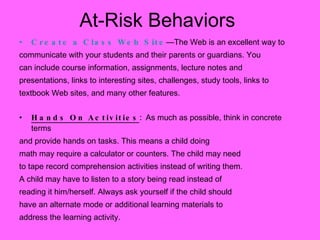 Create a Class Web Site —The Web is an excellent way to  communicate with your students and their parents or guardians. You can include course information, assignments, lecture notes and presentations, links to interesting sites, challenges, study tools, links to textbook Web sites, and many other features. Hands On Activities :  As much as possible, think in concrete terms  and provide hands on tasks. This means a child doing math may require a calculator or counters. The child may need  to tape record comprehension activities instead of writing them. A child may have to listen to a story being read instead of reading it him/herself. Always ask yourself if the child should have an alternate mode or additional learning materials to  address the learning activity. At-Risk Behaviors 