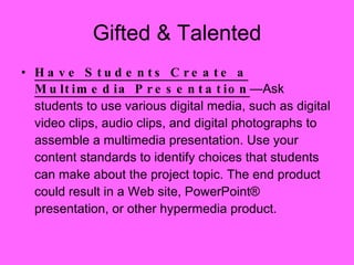 Have Students Create a Multimedia Presentation —Ask students to use various digital media, such as digital video clips, audio clips, and digital photographs to assemble a multimedia presentation. Use your content standards to identify choices that students can make about the project topic. The end product could result in a Web site, PowerPoint® presentation, or other hypermedia product. Gifted & Talented 