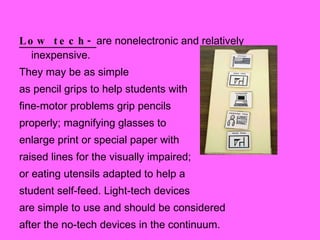 Low tech-  are nonelectronic and relatively inexpensive. They may be as simple  as pencil grips to help students with  fine-motor problems grip pencils  properly; magnifying glasses to enlarge print or special paper with  raised lines for the visually impaired;  or eating utensils adapted to help a  student self-feed. Light-tech devices  are simple to use and should be considered  after the no-tech devices in the continuum. 